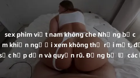 sex phim việt nam không che Những bức ảnh sexy tá gợi cảm khiến người xem không thể rời mắt, đầy sức hấp dẫn và quyến rũ. Đừng bỏ lỡ các hình ảnh nóng bỏng này!