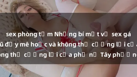 sex phòng tắm Những bí mật về sex gái Tây: Sự quyến rũ đầy mê hoặc và không thể cưỡng lại của phụ nữ Tây phương