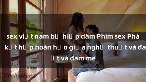 sex việt nam bị hiếp dâm Phim sex Pháp - Sự kết hợp hoàn hảo giữa nghệ thuật và đam mê