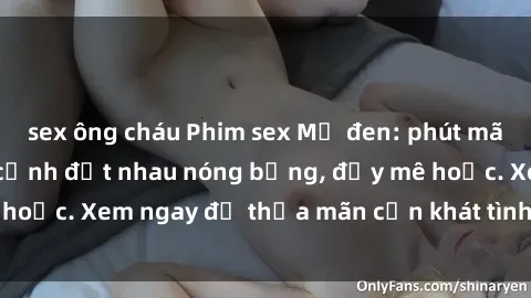 sex ông cháu Phim sex Mỹ đen: phút mãnh liệt với những cảnh địt nhau nóng bỏng, đầy mê hoặc. Xem ngay để thỏa mãn cơn khát tình dục của bạn!