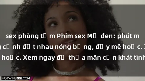 sex phòng tắm Phim sex Mỹ đen: phút mãnh liệt với những cảnh địt nhau nóng bỏng, đầy mê hoặc. Xem ngay để thỏa mãn cơn khát tình dục của bạn!
