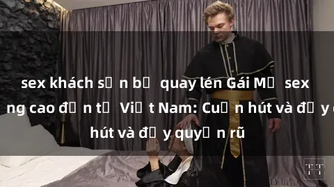 sex khách sạn bị quay lén Gái Mỹ sex chất lượng cao đến từ Việt Nam: Cuốn hút và đầy quyến rũ