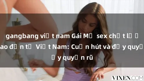 gangbang việt nam Gái Mỹ sex chất lượng cao đến từ Việt Nam: Cuốn hút và đầy quyến rũ