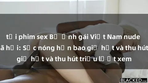 tải phim sex Bộ ảnh gái Việt Nam nude gây sốt mạng xã hội: Sắc nóng hơn bao giờ hết và thu hút triệu lượt xem