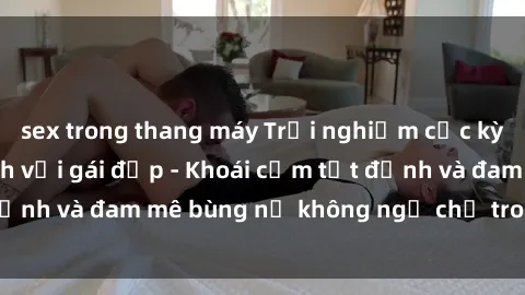sex trong thang máy Trải nghiệm cực kỳ thú vị khi làm tình với gái đẹp - Khoái cảm tột đỉnh và đam mê bùng nổ không ngờ chỉ trong một đêm!