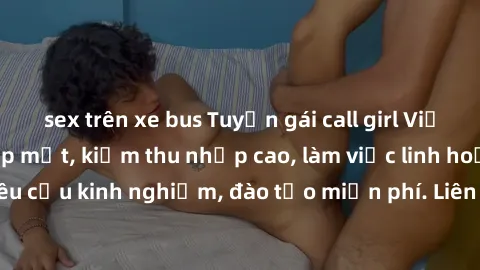 sex trên xe bus Tuyển gái call girl Việt Nam gợi cảm, đẹp mắt, kiếm thu nhập cao, làm việc linh hoạt, không yêu cầu kinh nghiệm, đào tạo miễn phí. Liên hệ ngay để biết thêm chi tiết!