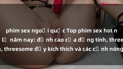 phim sex ngoại quốc Top phim sex hot nhất không thể bỏ lỡ năm nay: đỉnh cao của đồng tính, threesome đầy kích thích và các cảnh nóng đang gây sốt!