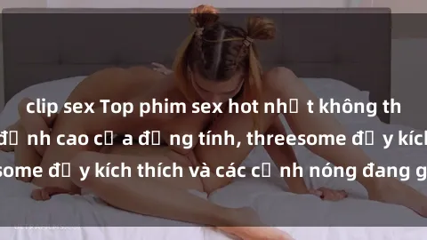 clip sex Top phim sex hot nhất không thể bỏ lỡ năm nay: đỉnh cao của đồng tính, threesome đầy kích thích và các cảnh nóng đang gây sốt!
