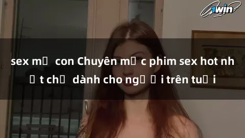 sex mẹ con Chuyên mục phim sex hot nhất chỉ dành cho người trên tuổi