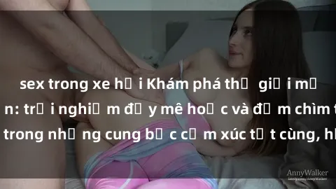sex trong xe hơi Khám phá thế giới mới với sex người lớn: trải nghiệm đầy mê hoặc và đắm chìm trong những cung bậc cảm xúc tột cùng, hứng khởi và cuốn hút.