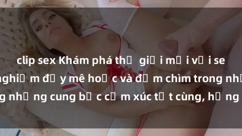 clip sex Khám phá thế giới mới với sex người lớn: trải nghiệm đầy mê hoặc và đắm chìm trong những cung bậc cảm xúc tột cùng, hứng khởi và cuốn hút.
