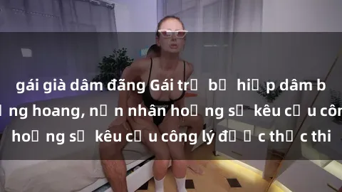 gái già dâm đãng Gái trẻ bị hiếp dâm bạo lực trong khu rừng hoang, nạn nhân hoảng sợ kêu cầu công lý được thực thi