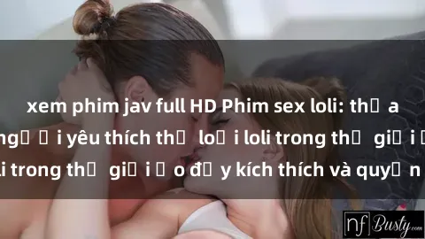 xem phim jav full HD Phim sex loli: thỏa mãn đam mê của người yêu thích thể loại loli trong thế giới ảo đầy kích thích và quyến rũ.