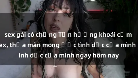 sex gái có chồng Tận hưởng khoái cảm với gái xinh sex, thỏa mãn mong ước tình dục của mình ngay hôm nay