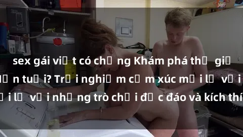 sex gái việt có chồng Khám phá thế giới sex trực tuyến: Hơn tuổi? Trải nghiệm cảm xúc mới lạ với những trò chơi độc đáo và kích thích người lớn