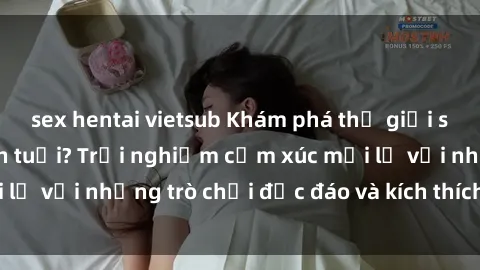 sex hentai vietsub Khám phá thế giới sex trực tuyến: Hơn tuổi? Trải nghiệm cảm xúc mới lạ với những trò chơi độc đáo và kích thích người lớn