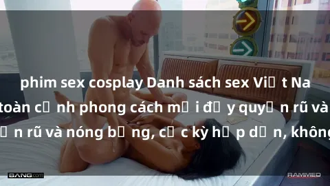phim sex cosplay Danh sách sex Việt Nam không che - Ảnh toàn cảnh phong cách mới đầy quyến rũ và nóng bỏng, cực kỳ hấp dẫn, không thể bỏ qua!