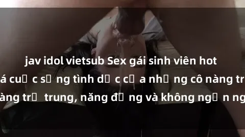 jav idol vietsub Sex gái sinh viên hot nhất: Cùng khám phá cuộc sống tình dục của những cô nàng trẻ trung, năng động và không ngần ngại thử nghiệm!