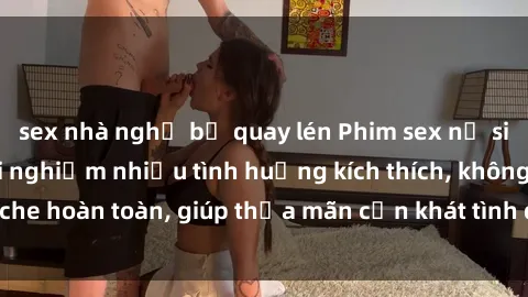 sex nhà nghỉ bị quay lén Phim sex nữ sinh mới nhất: Trải nghiệm nhiều tình huống kích thích, không che hoàn toàn, giúp thỏa mãn cơn khát tình dục của các bạn trẻ