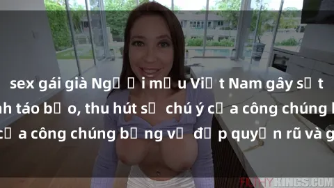 sex gái già Người mẫu Việt Nam gây sốt với loạt shoot ảnh táo bạo, thu hút sự chú ý của công chúng bằng vẻ đẹp quyến rũ và gợi cảm.