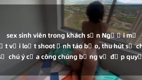 sex sinh viên trong khách sạn Người mẫu Việt Nam gây sốt với loạt shoot ảnh táo bạo, thu hút sự chú ý của công chúng bằng vẻ đẹp quyến rũ và gợi cảm.