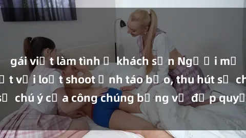 gái việt làm tình ở khách sạn Người mẫu Việt Nam gây sốt với loạt shoot ảnh táo bạo, thu hút sự chú ý của công chúng bằng vẻ đẹp quyến rũ và gợi cảm.