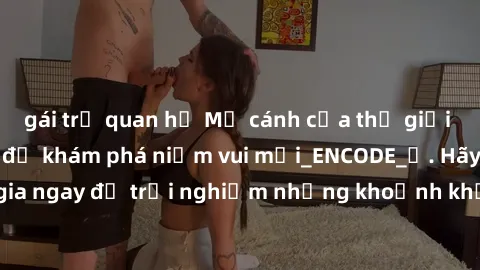 gái trẻ quan hệ Mở cánh cửa thế giới sex MILF Việt Nam để khám phá niềm vui mới_ENCODE_. Hãy tham gia ngay để trải nghiệm những khoảnh khắc đầy kích thích và đam mê.