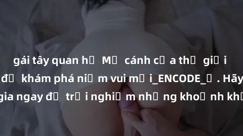 gái tây quan hệ Mở cánh cửa thế giới sex MILF Việt Nam để khám phá niềm vui mới_ENCODE_. Hãy tham gia ngay để trải nghiệm những khoảnh khắc đầy kích thích và đam mê.