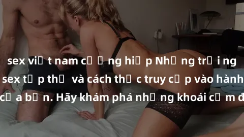 sex việt nam cưỡng hiếp Những trải nghiệm mới lạ với sex tập thể và cách thức truy cập vào hành lang đam mê của bạn. Hãy khám phá những khoái cảm đầy kích thích với tập thể hấp dẫn!