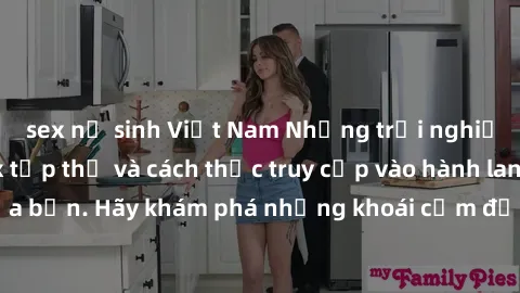 sex nữ sinh Việt Nam Những trải nghiệm mới lạ với sex tập thể và cách thức truy cập vào hành lang đam mê của bạn. Hãy khám phá những khoái cảm đầy kích thích với tập thể hấp dẫn!
