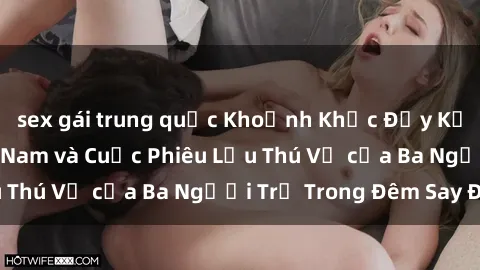 sex gái trung quốc Khoảnh Khắc Đầy Kịch Tính: Sex  Việt Nam và Cuộc Phiêu Lưu Thú Vị của Ba Người Trẻ Trong Đêm Say Đắm