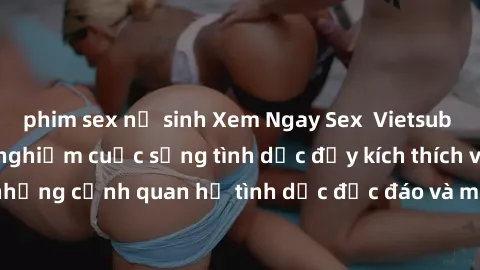 phim sex nữ sinh Xem Ngay Sex  Vietsub Full HD - Cùng trải nghiệm cuộc sống tình dục đầy kích thích với những cảnh quan hệ tình dục độc đáo và mãnh liệt trong bộ phim này!