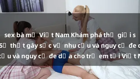 sex bà mẹ Việt Nam Khám phá thế giới sex loli Việt Nam: Sự thật gây sốc về nhu cầu và nguy cơ đe dọa cho trẻ em tại Việt Nam