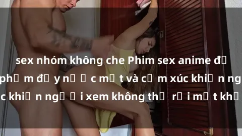 sex nhóm không che Phim sex anime đỉnh cao: Những tác phẩm đầy nước mắt và cảm xúc khiến người xem không thể rời mắt khỏi màn hình